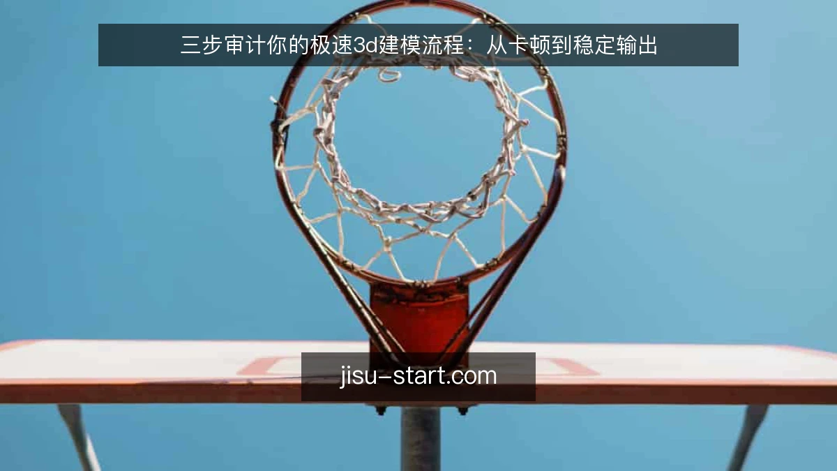 三步审计你的极速3d建模流程：从卡顿到稳定输出